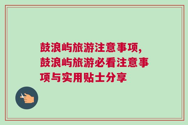 鼓浪嶼旅游注意事項,鼓浪嶼旅游必看注意事項與實用貼士分享