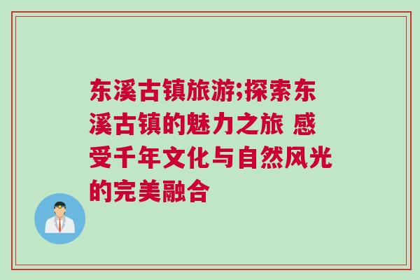 東溪古鎮旅游;探索東溪古鎮的魅力之旅 感受千年文化與自然風光的完美融合