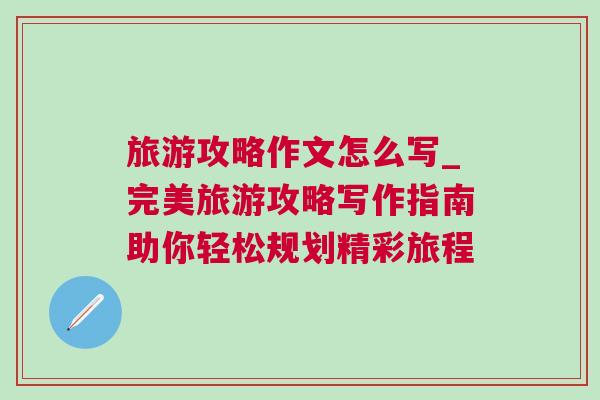 旅游攻略作文怎么寫_完美旅游攻略寫作指南助你輕松規劃精彩旅程